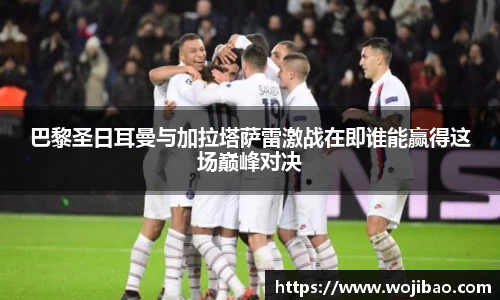 巴黎圣日耳曼与加拉塔萨雷激战在即谁能赢得这场巅峰对决