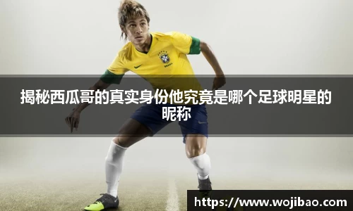 揭秘西瓜哥的真实身份他究竟是哪个足球明星的昵称