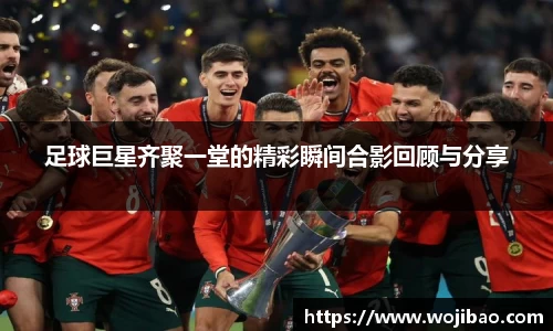 足球巨星齐聚一堂的精彩瞬间合影回顾与分享